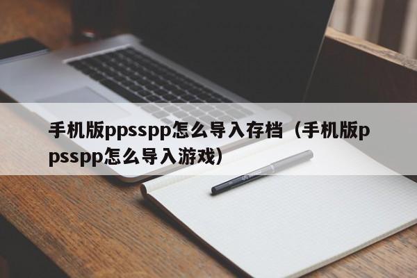 手机版ppsspp怎么导入存档（手机版ppsspp怎么导入游戏）