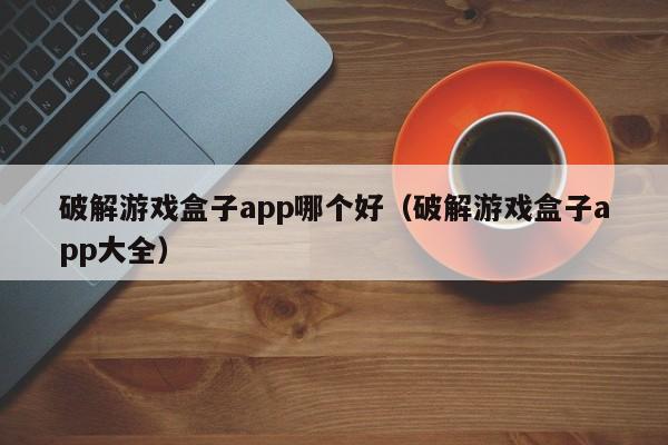 破解游戏盒子app哪个好（破解游戏盒子app大全）