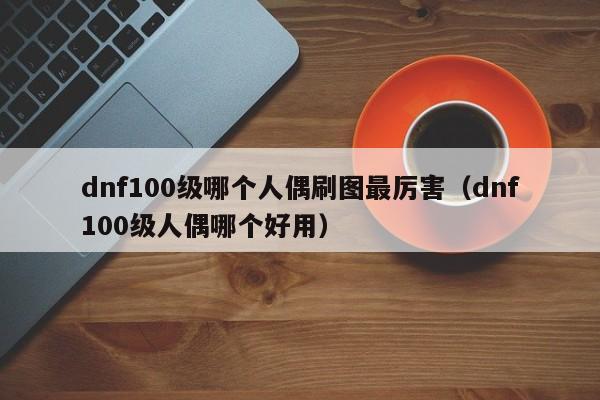 dnf100级哪个人偶刷图最厉害（dnf100级人偶哪个好用）