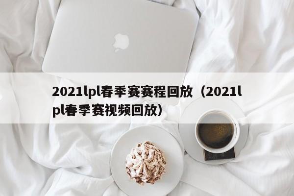 2021lpl春季赛赛程回放（2021lpl春季赛视频回放）
