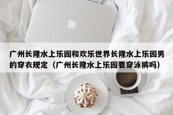 广州长隆水上乐园和欢乐世界长隆水上乐园男的穿衣规定（广州长隆水上乐园要穿泳裤吗）
