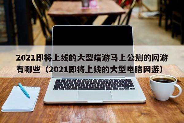 2021即将上线的大型端游马上公测的网游有哪些（2021即将上线的大型电脑网游）