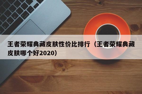 王者荣耀典藏皮肤性价比排行（王者荣耀典藏皮肤哪个好2020）