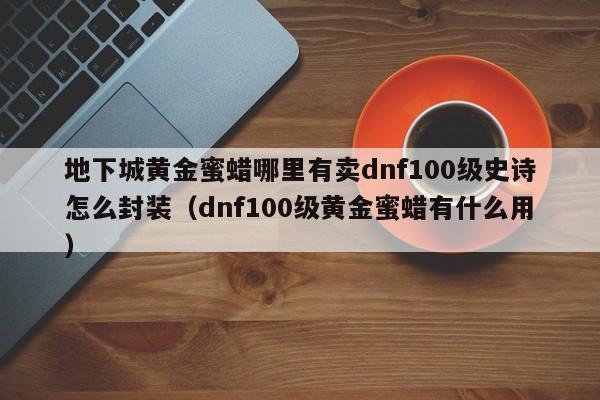 地下城黄金蜜蜡哪里有卖dnf100级史诗怎么封装（dnf100级黄金蜜蜡有什么用）