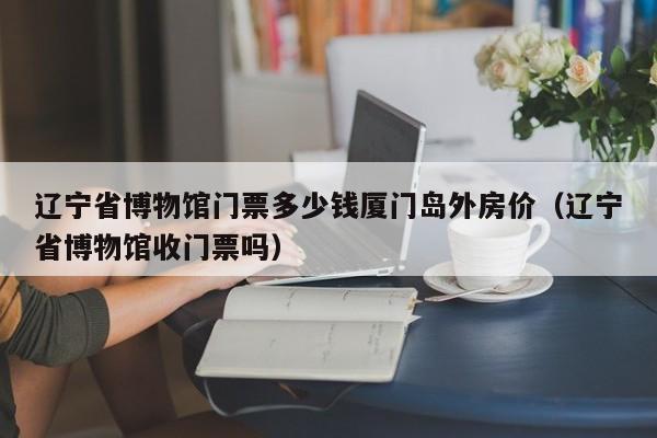 辽宁省博物馆门票多少钱厦门岛外房价（辽宁省博物馆收门票吗）
