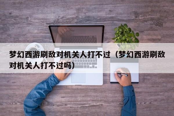 梦幻西游刷敌对机关人打不过（梦幻西游刷敌对机关人打不过吗）