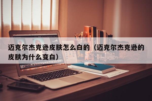 迈克尔杰克逊皮肤怎么白的（迈克尔杰克逊的皮肤为什么变白）