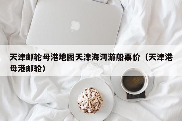 天津邮轮母港地图天津海河游船票价（天津港母港邮轮）