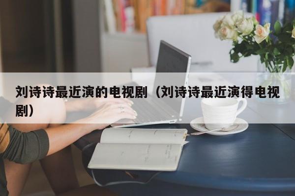 刘诗诗最近演的电视剧（刘诗诗最近演得电视剧）