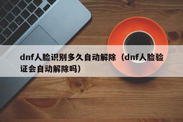 dnf人脸识别多久自动解除（dnf人脸验证会自动解除吗）