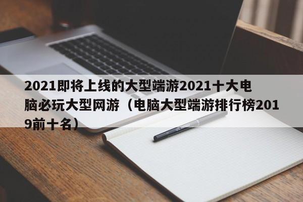 2021即将上线的大型端游2021十大电脑必玩大型网游（电脑大型端游排行榜2019前十名）