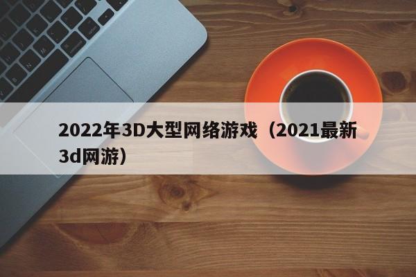 2022年3D大型网络游戏(2021最新3d网游)