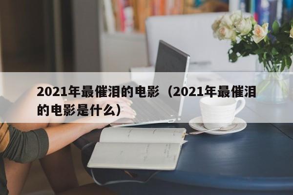 2021年最催泪的电影（2021年最催泪的电影是什么）