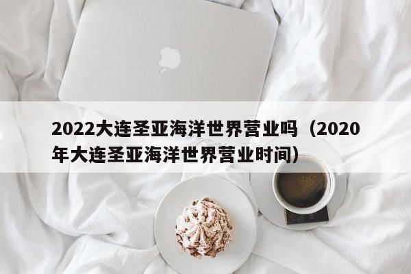 2022大连圣亚海洋世界营业吗（2020年大连圣亚海洋世界营业时间）