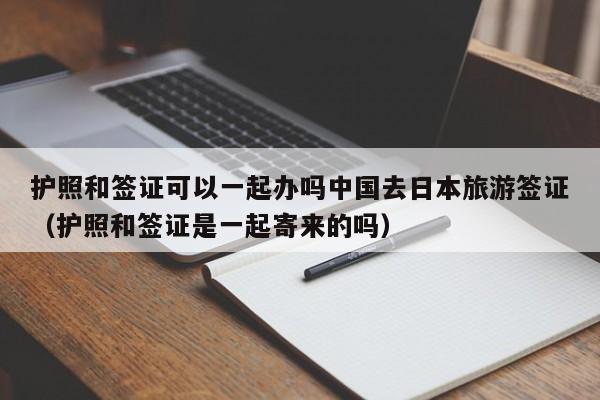 护照和签证可以一起办吗中国去日本旅游签证（护照和签证是一起寄来的吗）