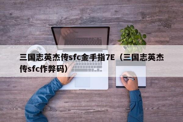 三国志英杰传sfc金手指7E（三国志英杰传sfc作弊码）