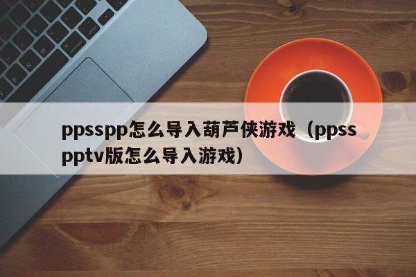 ppsspp怎么导入葫芦侠游戏（ppsspptv版怎么导入游戏）