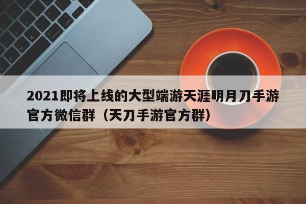 2021即将上线的大型端游天涯明月刀手游官方微信群（天刀手游官方群）