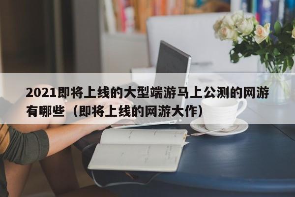 2021即将上线的大型端游马上公测的网游有哪些(即将上线的网游大作)