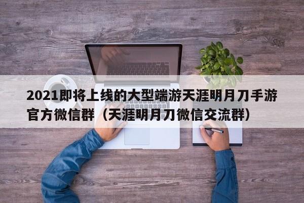 2021即将上线的大型端游天涯明月刀手游官方微信群（天涯明月刀微信交流群）