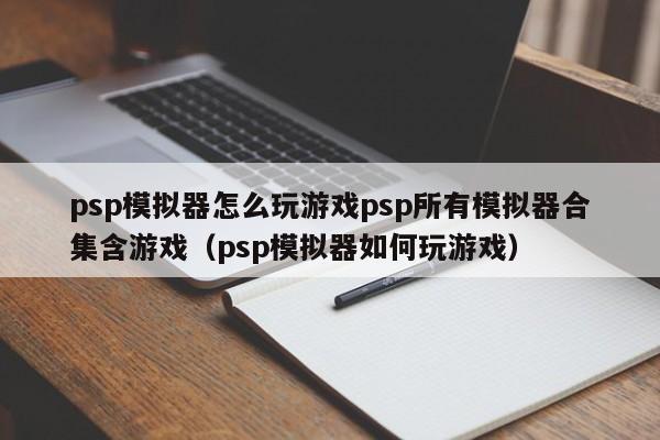 psp模拟器怎么玩游戏psp所有模拟器合集含游戏（psp模拟器如何玩游戏）