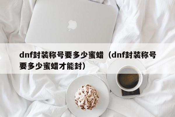 dnf封装称号要多少蜜蜡（dnf封装称号要多少蜜蜡才能封）