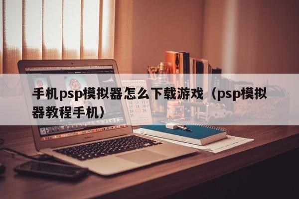 手机psp模拟器怎么下载游戏（psp模拟器教程手机）