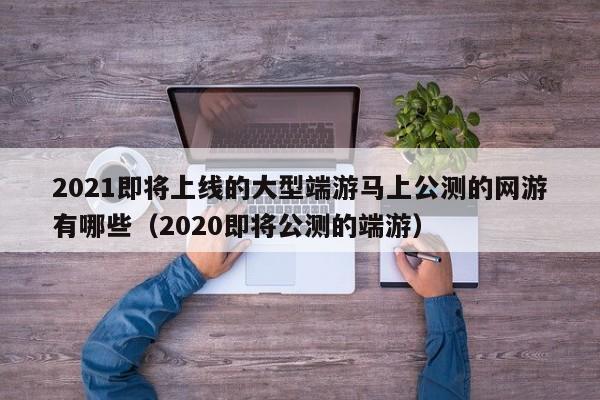 2021即将上线的大型端游马上公测的网游有哪些（2020即将公测的端游）