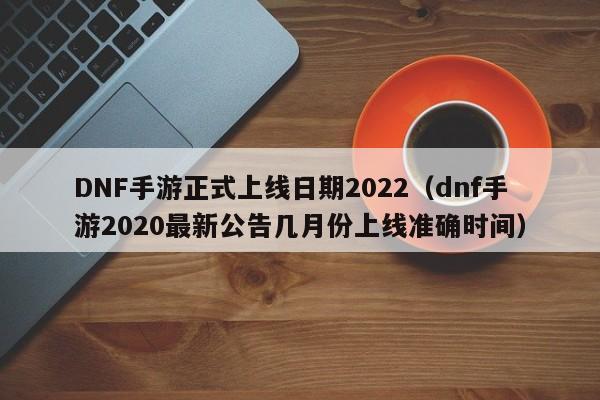 DNF手游正式上线日期2022（dnf手游2020最新公告几月份上线准确时间）