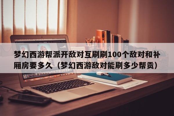 梦幻西游帮派开敌对互刷刷100个敌对和补厢房要多久（梦幻西游敌对能刷多少帮贡）