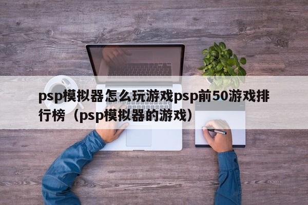 psp模拟器怎么玩游戏psp前50游戏排行榜（psp模拟器的游戏）