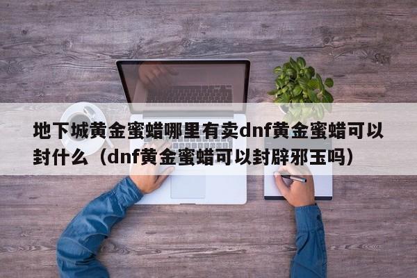 地下城黄金蜜蜡哪里有卖dnf黄金蜜蜡可以封什么（dnf黄金蜜蜡可以封辟邪玉吗）