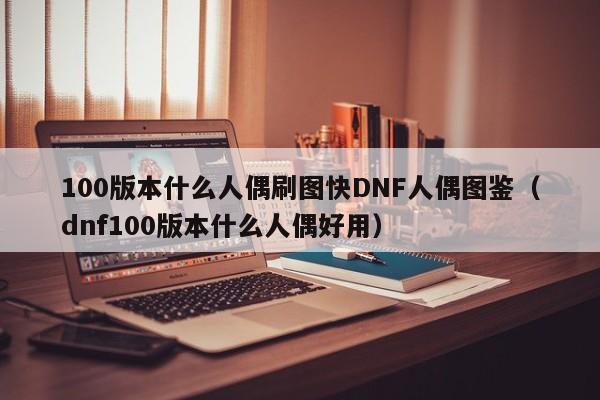 100版本什么人偶刷图快DNF人偶图鉴（dnf100版本什么人偶好用）