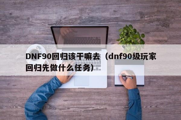 DNF90回归该干嘛去（dnf90级玩家回归先做什么任务）