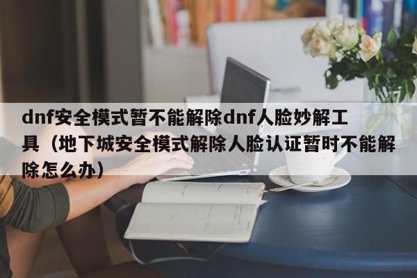 dnf安全模式暂不能解除dnf人脸妙解工具（地下城安全模式解除人脸认证暂时不能解除怎么办）