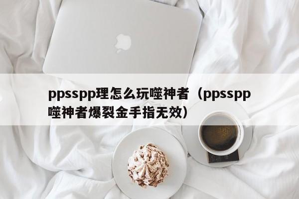 ppsspp理怎么玩噬神者（ppsspp噬神者爆裂金手指无效）