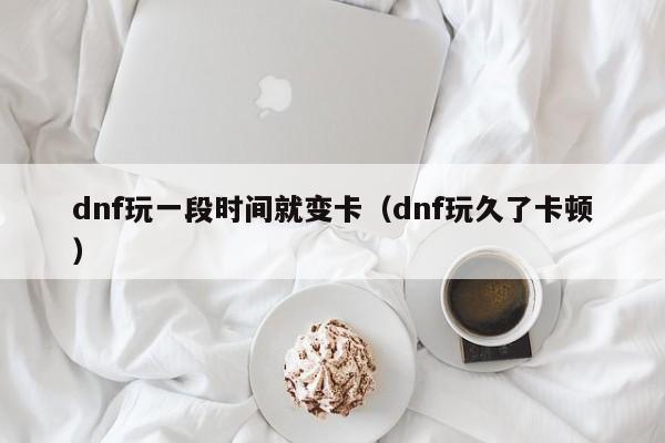 dnf玩一段时间就变卡（dnf玩久了卡顿）