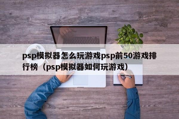 psp模拟器怎么玩游戏psp前50游戏排行榜（psp模拟器如何玩游戏）