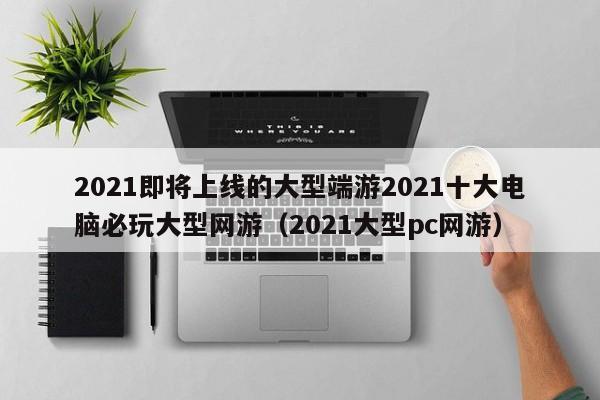 2021即将上线的大型端游2021十大电脑必玩大型网游（2021大型pc网游）