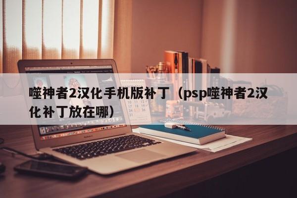 噬神者2汉化手机版补丁（psp噬神者2汉化补丁放在哪）