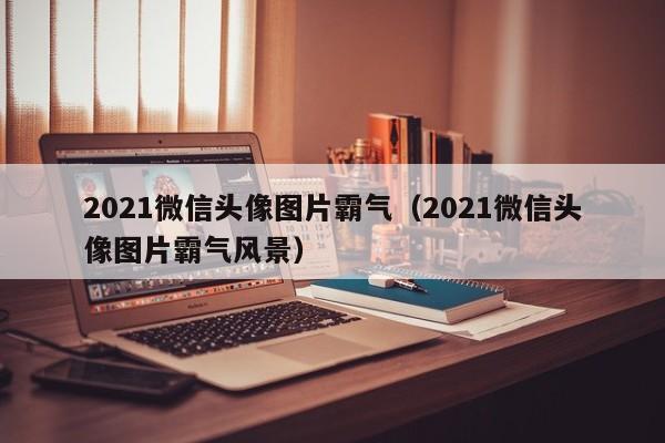 2021微信头像图片霸气（2021微信头像图片霸气风景）
