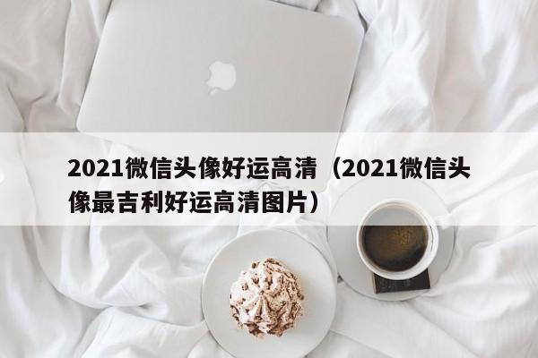 2021微信头像好运高清（2021微信头像最吉利好运高清图片）