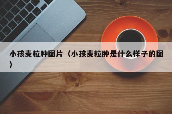 小孩麦粒肿图片（小孩麦粒肿是什么样子的图）