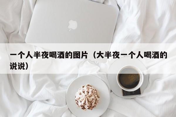 一个人半夜喝酒的图片（大半夜一个人喝酒的说说）