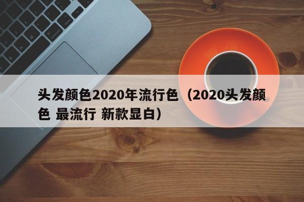 头发颜色2020年流行色（2020头发颜色 最流行 新款显白）