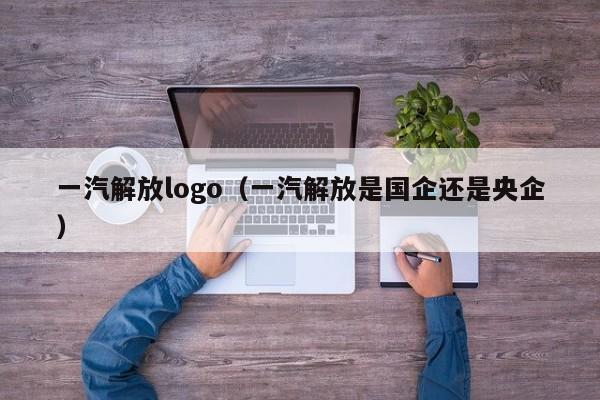 一汽解放logo（一汽解放是国企还是央企）