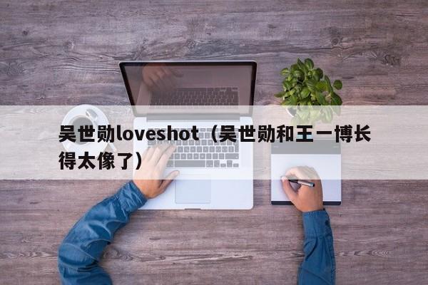 吴世勋loveshot（吴世勋和王一博长得太像了）