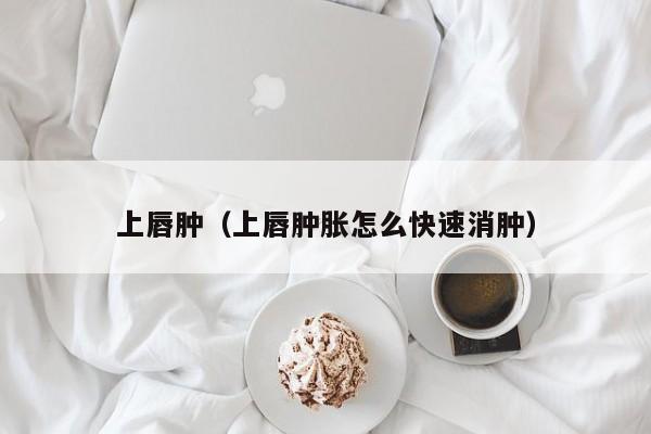 上唇肿（上唇肿胀怎么快速消肿）