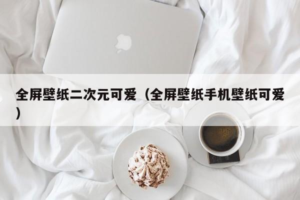 全屏壁纸二次元可爱（全屏壁纸手机壁纸可爱）