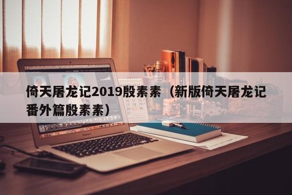 倚天屠龙记2019殷素素（新版倚天屠龙记番外篇殷素素）